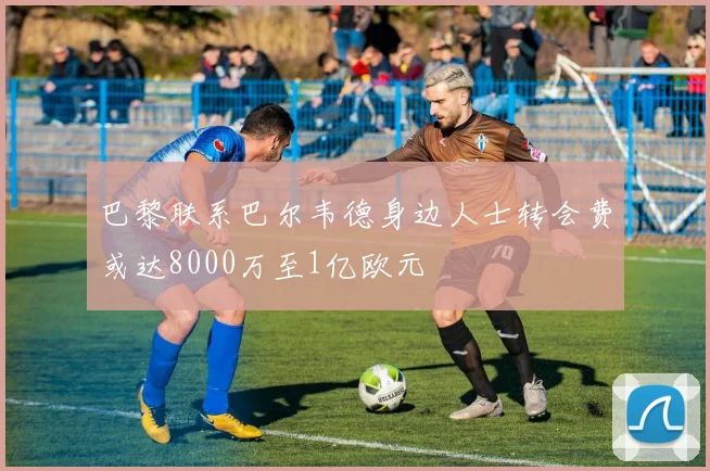 巴黎联系巴尔韦德身边人士转会费或达8000万至1亿欧元