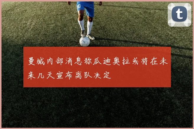 曼城内部消息称瓜迪奥拉或将在未来几天宣布离队决定