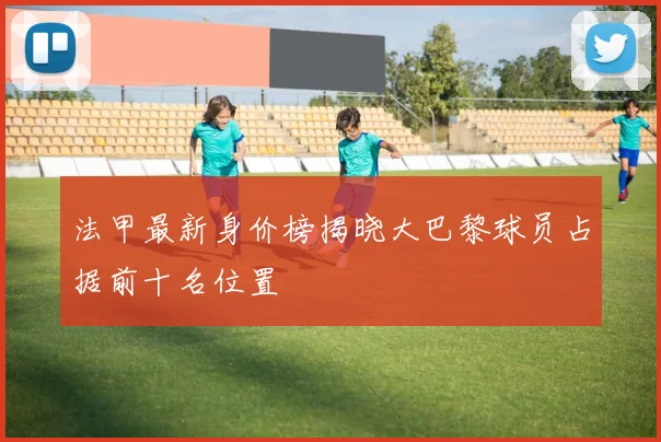 法甲最新身价榜揭晓大巴黎球员占据前十名位置