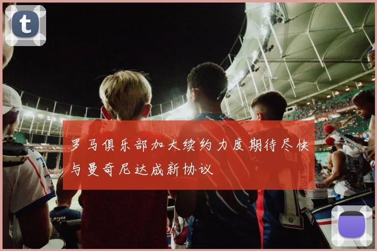 罗马俱乐部加大续约力度期待尽快与曼奇尼达成新协议