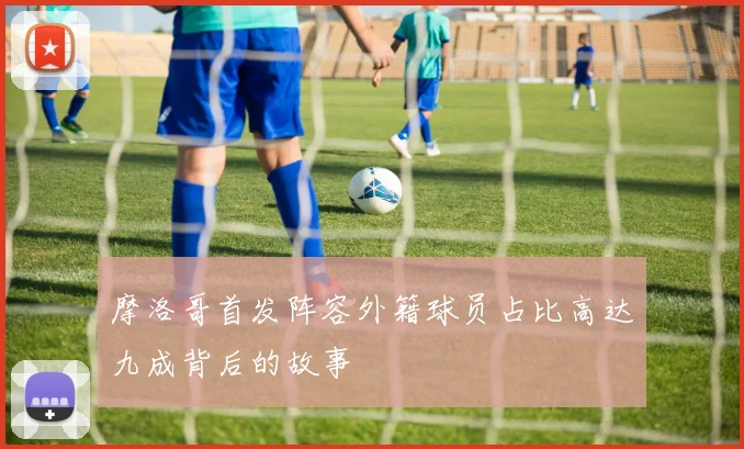 摩洛哥首发阵容外籍球员占比高达九成背后的故事