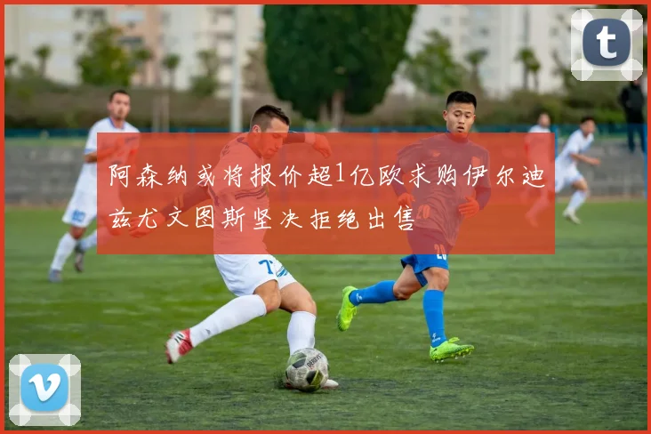 阿森纳或将报价超1亿欧求购伊尔迪兹尤文图斯坚决拒绝出售