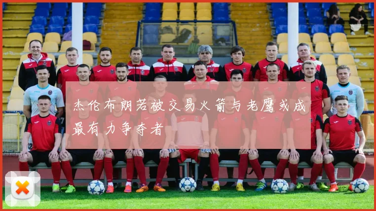 杰伦布朗若被交易火箭与老鹰或成最有力争夺者