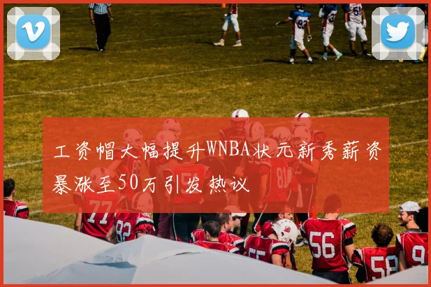 工资帽大幅提升WNBA状元新秀薪资暴涨至50万引发热议