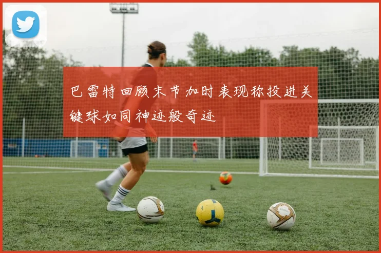 巴雷特回顾末节加时表现称投进关键球如同神迹般奇迹