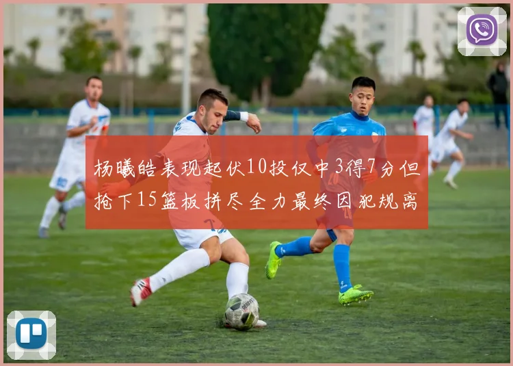 杨曦皓表现起伏10投仅中3得7分但抢下15篮板拼尽全力最终因犯规离场