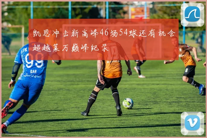 凯恩冲击新高峰46场54球还有机会超越莱万巅峰纪录