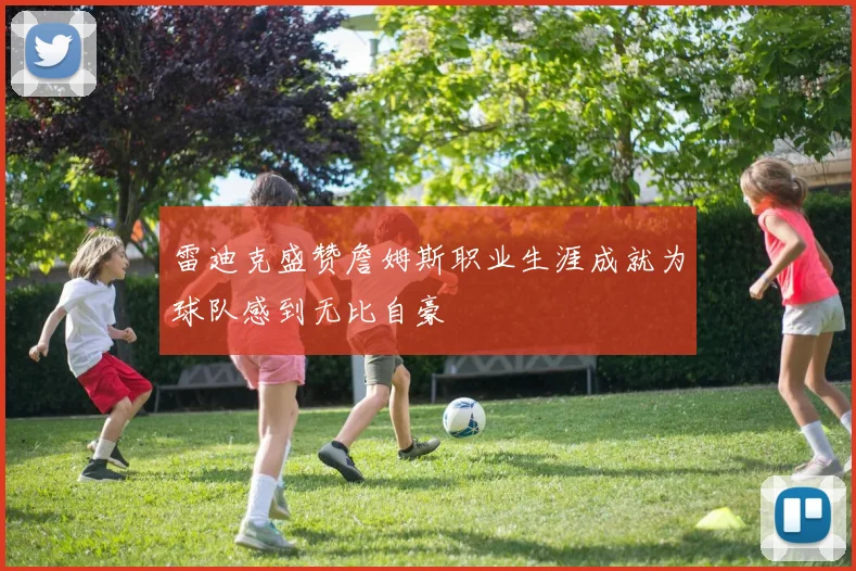 雷迪克盛赞詹姆斯职业生涯成就为球队感到无比自豪