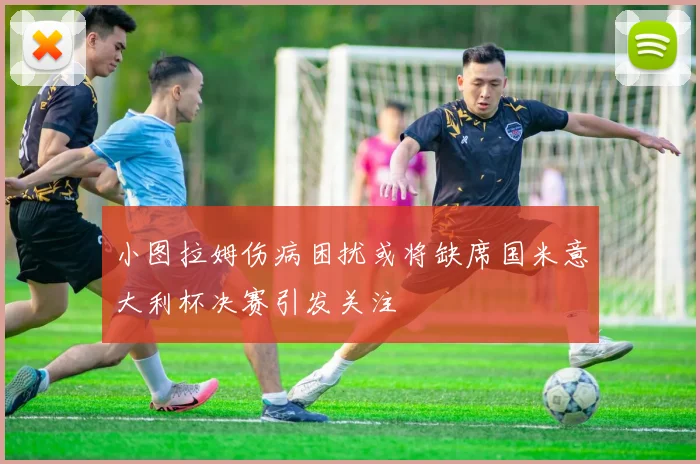 小图拉姆伤病困扰或将缺席国米意大利杯决赛引发关注