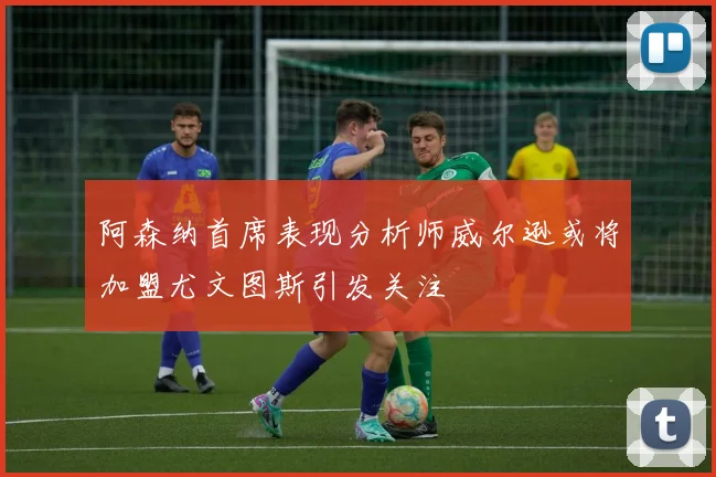 阿森纳首席表现分析师威尔逊或将加盟尤文图斯引发关注