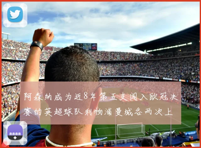 阿森纳成为近8年第五支闯入欧冠决赛的英超球队利物浦曼城各两次上演辉煌